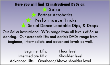 Here you will find 12 instructional DVDs on: 
 Salsa   
 Partner Acrobatics
  Performance Tricks
 Social Dance Leadable Dips, & Drops

Our Salsa instructional DVDs range from all levels of Salsa dancing.  Our acrobatic lifts and aerials DVDs range from beginner, intermediate and advanced levels as well. 

Beginner Lifts:           Floor level
Intermediate Lifts:           Shoulder level
Advanced Lifts:   Overhead/Above shoulder level